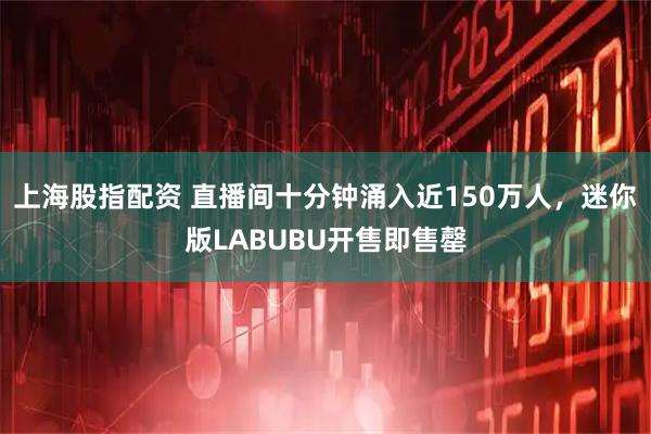 上海股指配资 直播间十分钟涌入近150万人，迷你版LABUBU开售即售罄