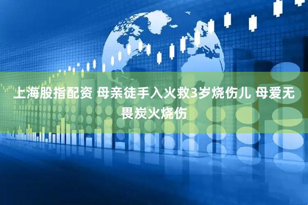 上海股指配资 母亲徒手入火救3岁烧伤儿 母爱无畏炭火烧伤