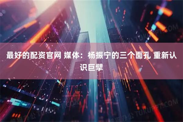 最好的配资官网 媒体：杨振宁的三个面孔 重新认识巨擘