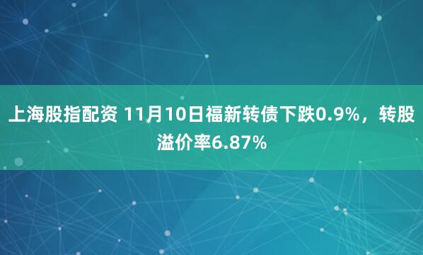 上海股指配资 11月10日福新转债下跌0.9%，转股溢价率6.87%