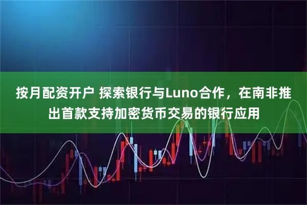 按月配资开户 探索银行与Luno合作，在南非推出首款支持加密货币交易的银行应用