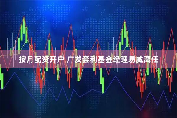 按月配资开户 广发套利基金经理易威离任