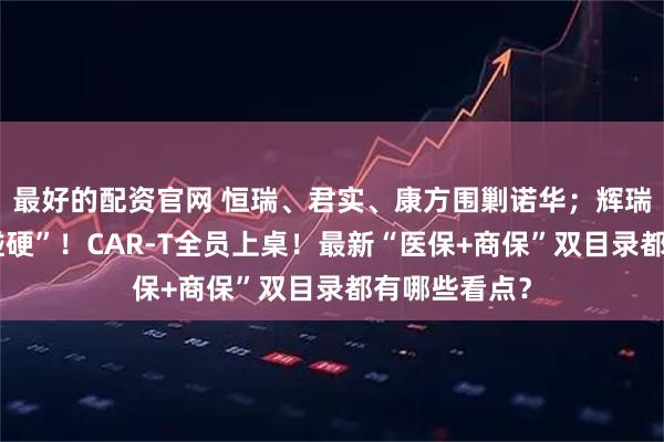 最好的配资官网 恒瑞、君实、康方围剿诺华；辉瑞、强生“硬碰硬”！CAR-T全员上桌！最新“医保+商保”双目录都有哪些看点？