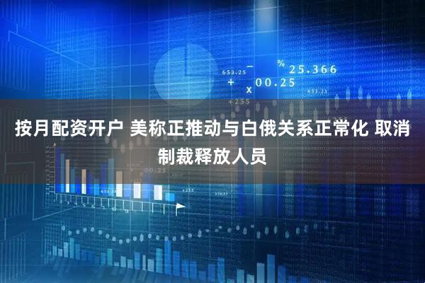按月配资开户 美称正推动与白俄关系正常化 取消制裁释放人员