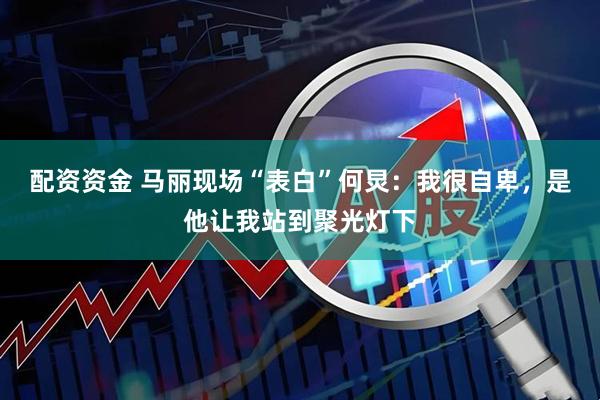 配资资金 马丽现场“表白”何炅：我很自卑，是他让我站到聚光灯下