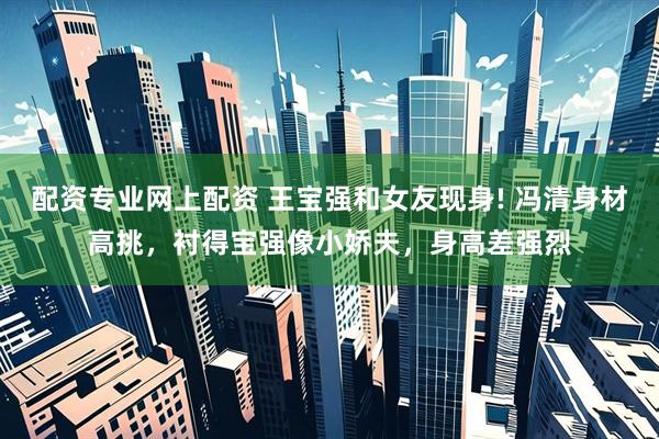配资专业网上配资 王宝强和女友现身! 冯清身材高挑，衬得宝强像小娇夫，身高差强烈