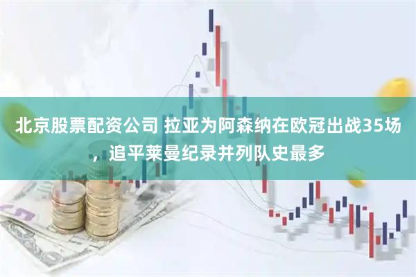 北京股票配资公司 拉亚为阿森纳在欧冠出战35场，追平莱曼纪录并列队史最多