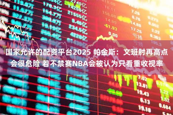 国家允许的配资平台2025 帕金斯:文班肘再高点会很危险 若不禁赛NBA会被认为只看重收视率