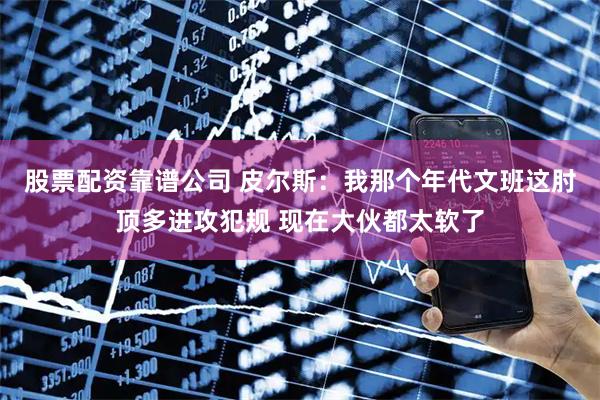 股票配资靠谱公司 皮尔斯：我那个年代文班这肘顶多进攻犯规 现在大伙都太软了