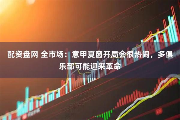 配资盘网 全市场：意甲夏窗开局会很热闹，多俱乐部可能迎来革命